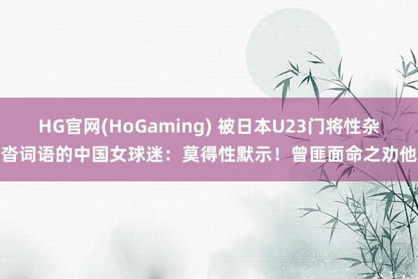 HG官网(HoGaming) 被日本U23门将性杂沓词语的中国女球迷：莫得性默示！曾匪面命之劝他