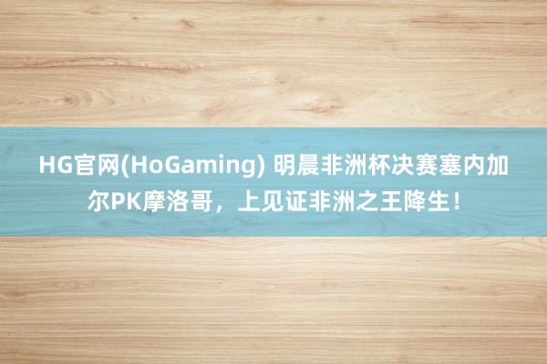 HG官网(HoGaming) 明晨非洲杯决赛塞内加尔PK摩洛哥，上见证非洲之王降生！