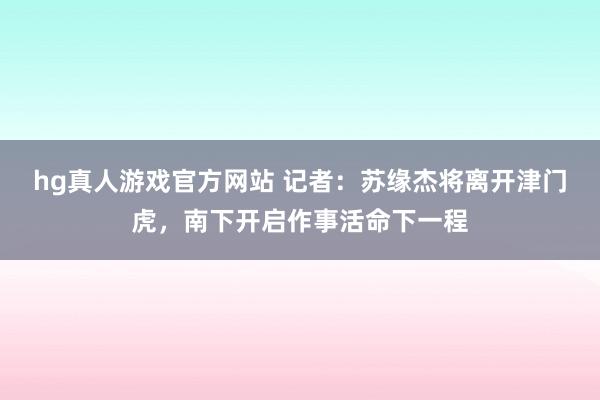 hg真人游戏官方网站 记者：苏缘杰将离开津门虎，南下开启作事活命下一程
