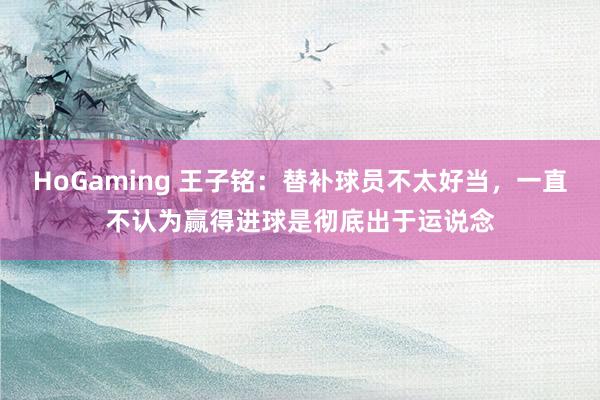 HoGaming 王子铭：替补球员不太好当，一直不认为赢得进球是彻底出于运说念