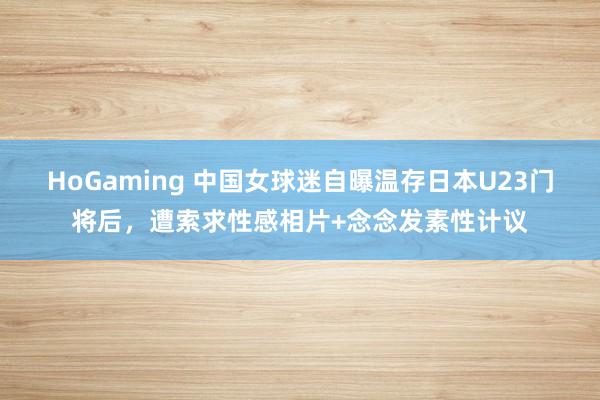 HoGaming 中国女球迷自曝温存日本U23门将后，遭索求性感相片+念念发素性计议