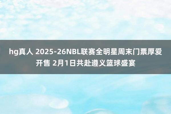 hg真人 2025-26NBL联赛全明星周末门票厚爱开售 2月1日共赴遵义篮球盛宴