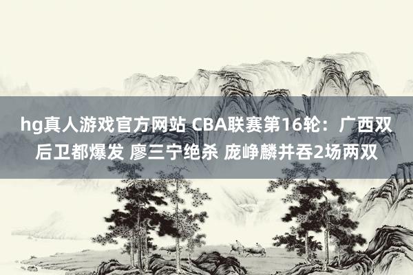 hg真人游戏官方网站 CBA联赛第16轮：广西双后卫都爆发 廖三宁绝杀 庞峥麟并吞2场两双