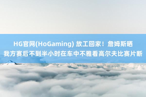 HG官网(HoGaming) 放工回家！詹姆斯晒我方赛后不到半小时在车中不雅看高尔夫比赛片断