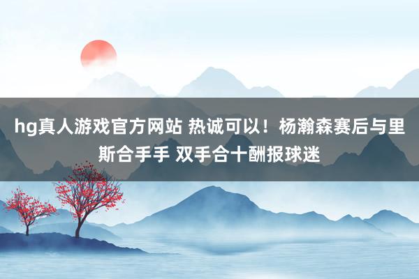 hg真人游戏官方网站 热诚可以！杨瀚森赛后与里斯合手手 双手合十酬报球迷