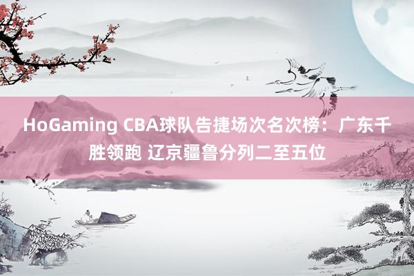HoGaming CBA球队告捷场次名次榜：广东千胜领跑 辽京疆鲁分列二至五位