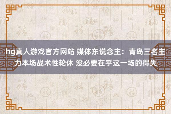 hg真人游戏官方网站 媒体东说念主:青岛三名主力本场战术性轮休 没必要在乎这一场的得失