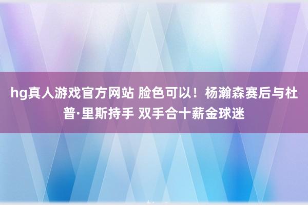 hg真人游戏官方网站 脸色可以！杨瀚森赛后与杜普·里斯持手 双手合十薪金球迷