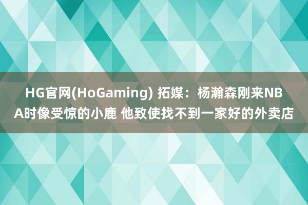 HG官网(HoGaming) 拓媒：杨瀚森刚来NBA时像受惊的小鹿 他致使找不到一家好的外卖店