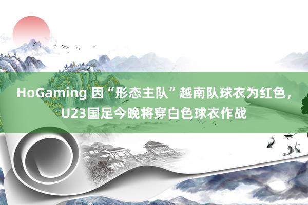 HoGaming 因“形态主队”越南队球衣为红色,U23国足今晚将穿白色球衣作战