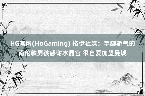HG官网(HoGaming) 格伊社媒：手脚骄气的南伦敦男孩感谢水晶宫 很自爱加盟曼城