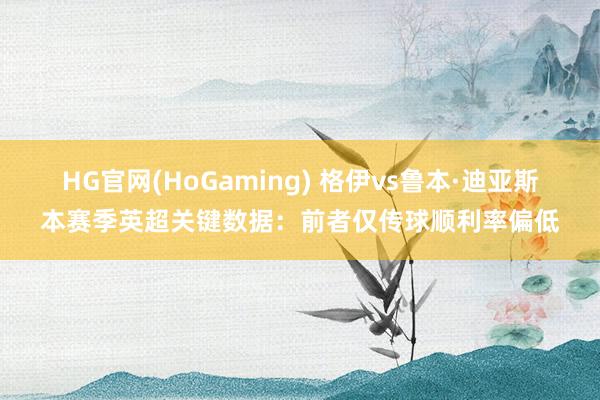 HG官网(HoGaming) 格伊vs鲁本·迪亚斯本赛季英超关键数据：前者仅传球顺利率偏低