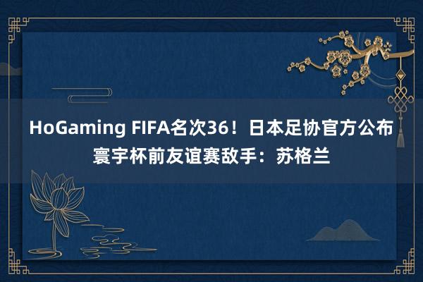 HoGaming FIFA名次36！日本足协官方公布寰宇杯前友谊赛敌手：苏格兰