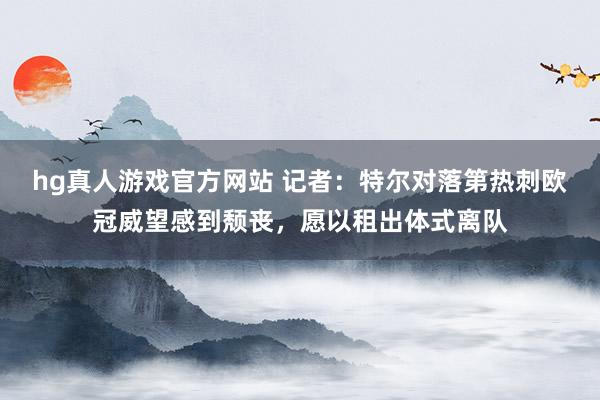 hg真人游戏官方网站 记者：特尔对落第热刺欧冠威望感到颓丧，愿以租出体式离队