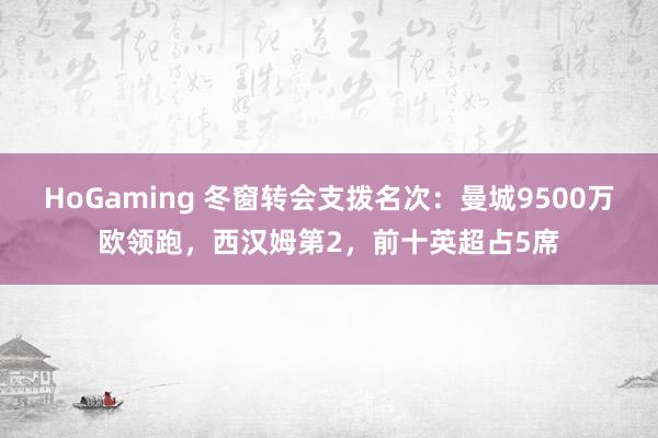 HoGaming 冬窗转会支拨名次：曼城9500万欧领跑，西汉姆第2，前十英超占5席