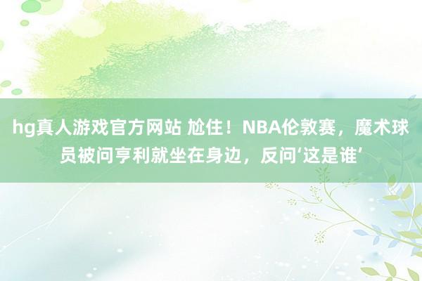 hg真人游戏官方网站 尬住！NBA伦敦赛，魔术球员被问亨利就坐在身边，反问‘这是谁’