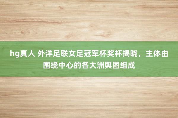 hg真人 外洋足联女足冠军杯奖杯揭晓，主体由围绕中心的各大洲舆图组成