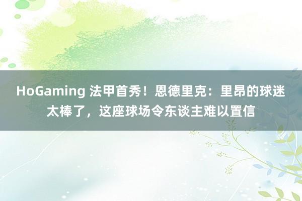 HoGaming 法甲首秀！恩德里克：里昂的球迷太棒了，这座球场令东谈主难以置信