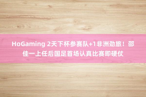 HoGaming 2天下杯参赛队+1非洲劲旅！邵佳一上任后国足首场认真比赛即硬仗