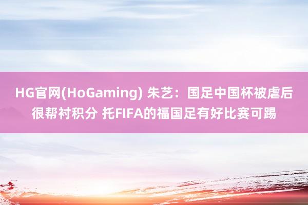 HG官网(HoGaming) 朱艺：国足中国杯被虐后很帮衬积分 托FIFA的福国足有好比赛可踢