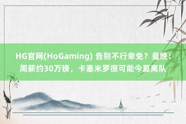 HG官网(HoGaming) 告别不行幸免？曼晚：周薪约30万镑，卡塞米罗很可能今夏离队