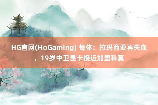 HG官网(HoGaming) 每体：拉玛西亚再失血，19岁中卫昆卡接近加盟科莫