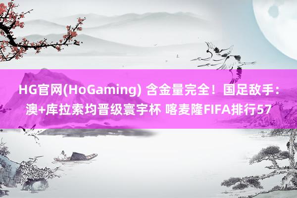HG官网(HoGaming) 含金量完全！国足敌手：澳+库拉索均晋级寰宇杯 喀麦隆FIFA排行57