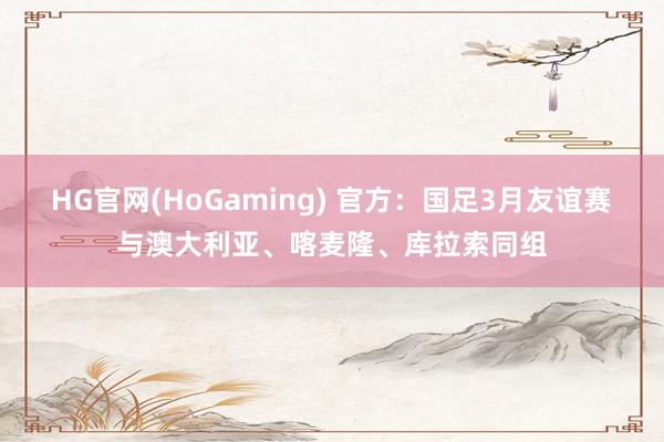HG官网(HoGaming) 官方：国足3月友谊赛与澳大利亚、喀麦隆、库拉索同组