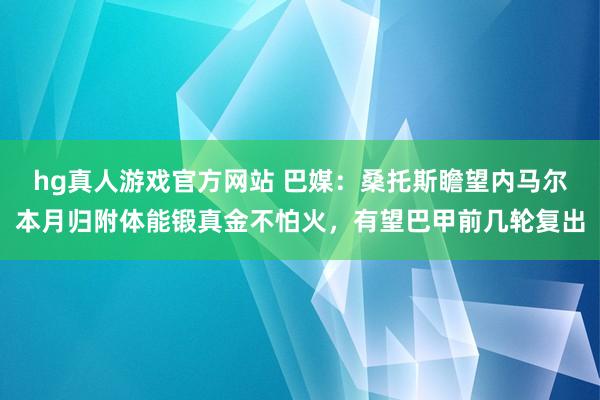 hg真人游戏官方网站 巴媒：桑托斯瞻望内马尔本月归附体能锻真金不怕火，有望巴甲前几轮复出