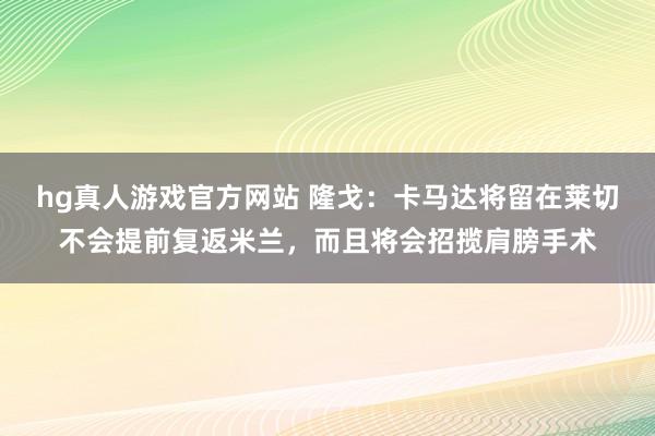 hg真人游戏官方网站 隆戈：卡马达将留在莱切不会提前复返米兰，而且将会招揽肩膀手术