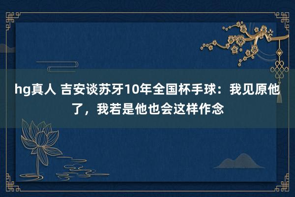 hg真人 吉安谈苏牙10年全国杯手球：我见原他了，我若是他也会这样作念