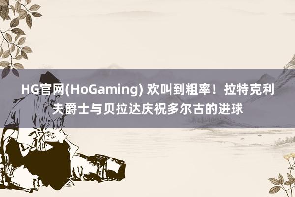 HG官网(HoGaming) 欢叫到粗率！拉特克利夫爵士与贝拉达庆祝多尔古的进球