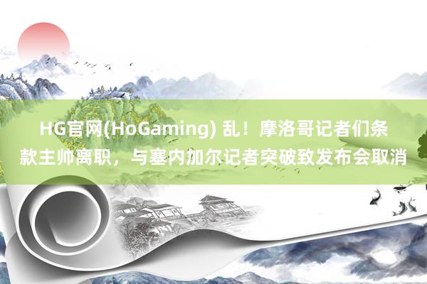 HG官网(HoGaming) 乱！摩洛哥记者们条款主帅离职，与塞内加尔记者突破致发布会取消