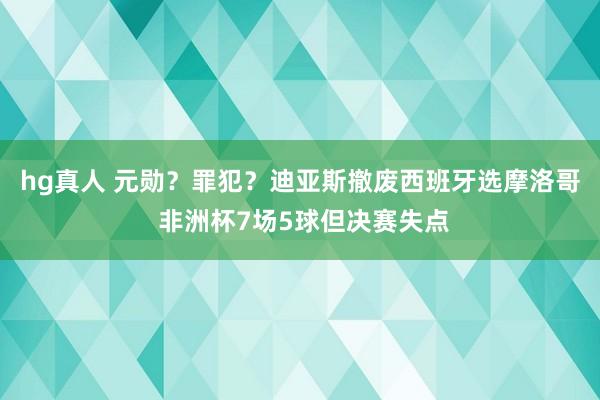 hg真人 元勋？罪犯？迪亚斯撤废西班牙选摩洛哥 非洲杯7场5球但决赛失点