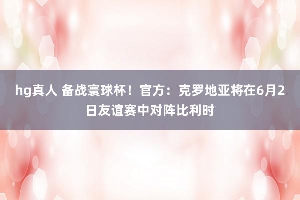hg真人 备战寰球杯！官方：克罗地亚将在6月2日友谊赛中对阵比利时
