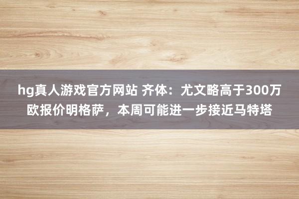 hg真人游戏官方网站 齐体：尤文略高于300万欧报价明格萨，本周可能进一步接近马特塔