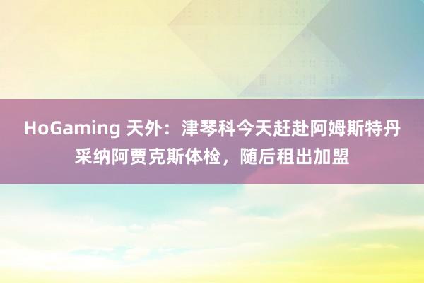 HoGaming 天外：津琴科今天赶赴阿姆斯特丹采纳阿贾克斯体检，随后租出加盟