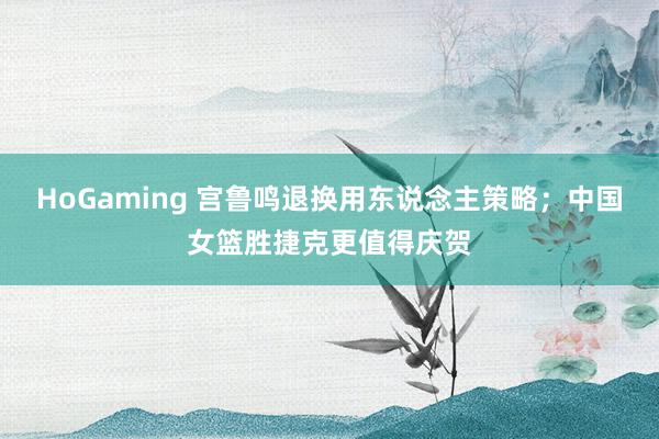 HoGaming 宫鲁鸣退换用东说念主策略；中国女篮胜捷克更值得庆贺