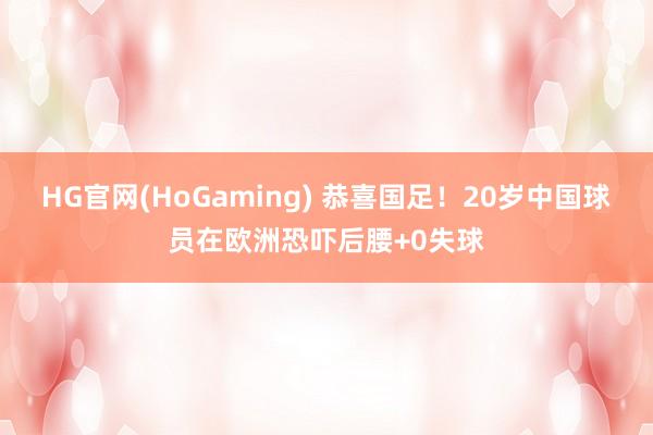 HG官网(HoGaming) 恭喜国足！20岁中国球员在欧洲恐吓后腰+0失球