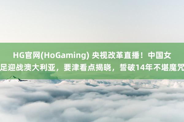HG官网(HoGaming) 央视改革直播！中国女足迎战澳大利亚，要津看点揭晓，誓破14年不堪魔咒