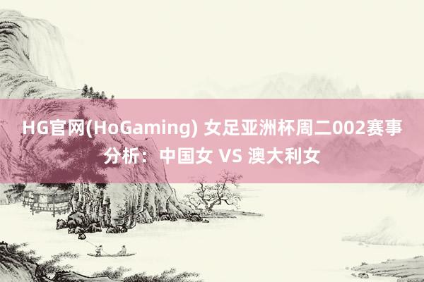 HG官网(HoGaming) 女足亚洲杯周二002赛事分析：中国女 VS 澳大利女