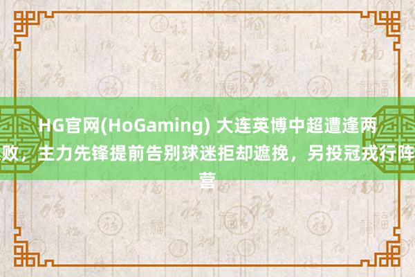HG官网(HoGaming) 大连英博中超遭逢两连败，主力先锋提前告别球迷拒却遮挽，另投冠戎行阵营