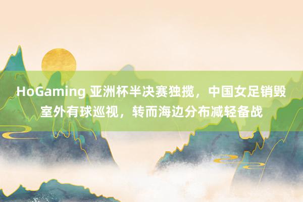 HoGaming 亚洲杯半决赛独揽,中国女足销毁室外有球巡视,转而海边分布减轻备战