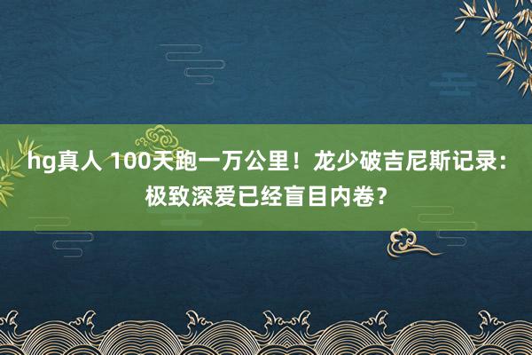 hg真人 100天跑一万公里！龙少破吉尼斯记录：极致深爱已经盲目内卷？