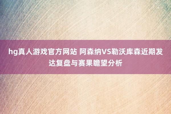 hg真人游戏官方网站 阿森纳VS勒沃库森近期发达复盘与赛果瞻望分析