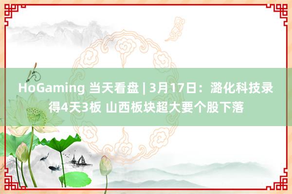 HoGaming 当天看盘 | 3月17日：潞化科技录得4天3板 山西板块超大要个股下落