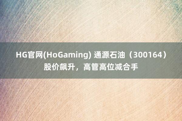 HG官网(HoGaming) 通源石油（300164）股价飙升，高管高位减合手