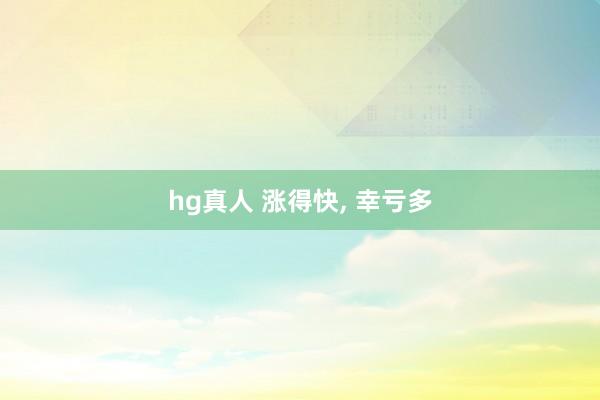 hg真人 涨得快， 幸亏多