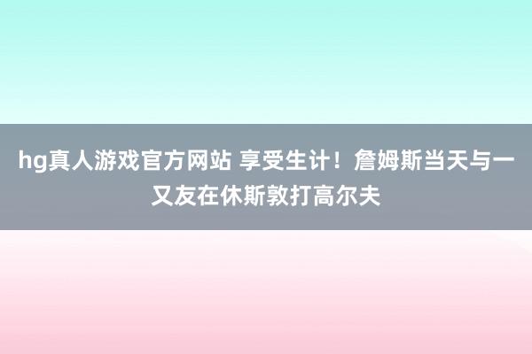 hg真人游戏官方网站 享受生计！詹姆斯当天与一又友在休斯敦打高尔夫
