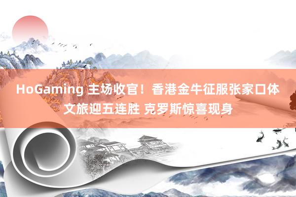 HoGaming 主场收官！香港金牛征服张家口体文旅迎五连胜 克罗斯惊喜现身
